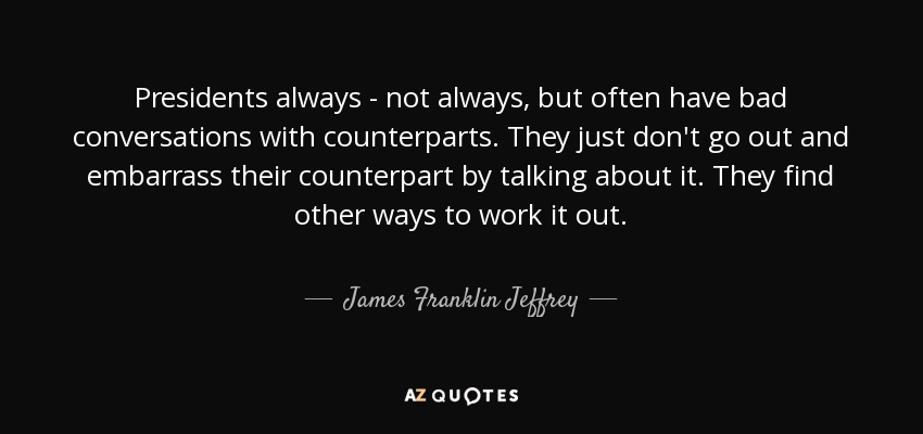 Presidents always - not always, but often have bad conversations with counterparts. They just don't go out and embarrass their counterpart by talking about it. They find other ways to work it out. - James Franklin Jeffrey