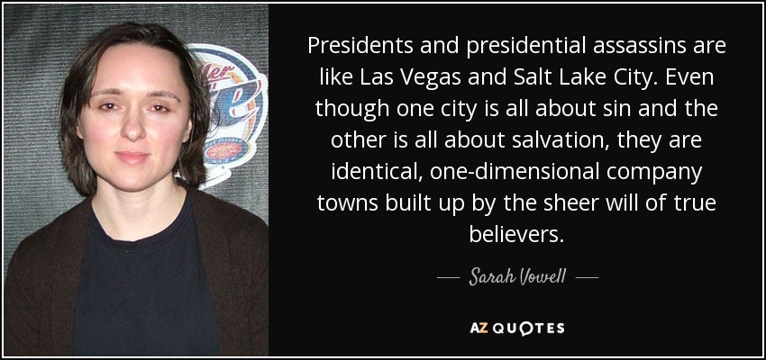 Presidents and presidential assassins are like Las Vegas and Salt Lake City. Even though one city is all about sin and the other is all about salvation, they are identical, one-dimensional company towns built up by the sheer will of true believers. - Sarah Vowell