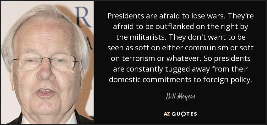 Presidents are afraid to lose wars. They're afraid to be outflanked on the right by the militarists. They don't want to be seen as soft on either communism or soft on terrorism or whatever. So presidents are constantly tugged away from their domestic commitments to foreign policy. - Bill Moyers