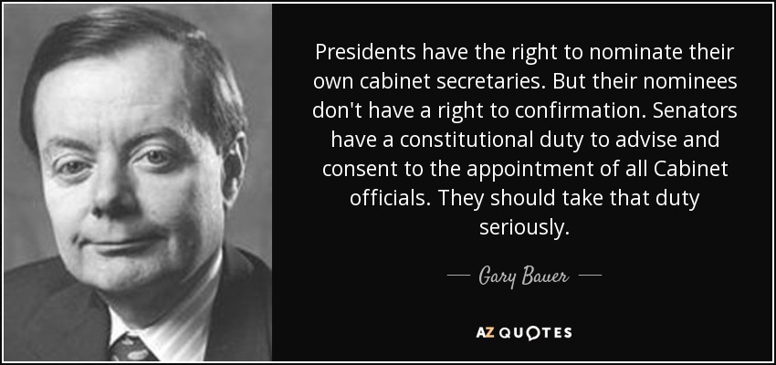 Presidents have the right to nominate their own cabinet secretaries. But their nominees don't have a right to confirmation. Senators have a constitutional duty to advise and consent to the appointment of all Cabinet officials. They should take that duty seriously. - Gary Bauer