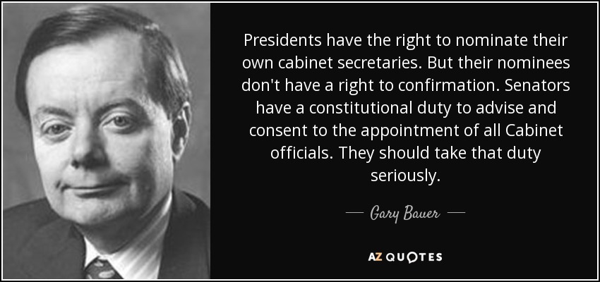 Presidents have the right to nominate their own cabinet secretaries. But their nominees don't have a right to confirmation. Senators have a constitutional duty to advise and consent to the appointment of all Cabinet officials. They should take that duty seriously. - Gary Bauer