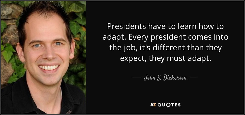Presidents have to learn how to adapt. Every president comes into the job, it's different than they expect, they must adapt. - John S. Dickerson