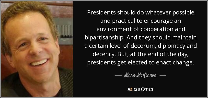 Presidents should do whatever possible and practical to encourage an environment of cooperation and bipartisanship. And they should maintain a certain level of decorum, diplomacy and decency. But, at the end of the day, presidents get elected to enact change. - Mark McKinnon