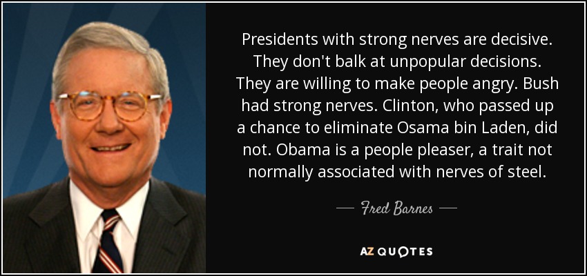 Presidents with strong nerves are decisive. They don't balk at unpopular decisions. They are willing to make people angry. Bush had strong nerves. Clinton, who passed up a chance to eliminate Osama bin Laden, did not. Obama is a people pleaser, a trait not normally associated with nerves of steel. - Fred Barnes