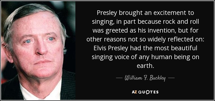 Presley brought an excitement to singing, in part because rock and roll was greeted as his invention, but for other reasons not so widely reflected on: Elvis Presley had the most beautiful singing voice of any human being on earth. - William F. Buckley, Jr.