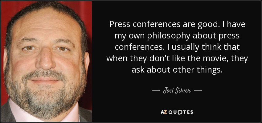 Press conferences are good. I have my own philosophy about press conferences. I usually think that when they don't like the movie, they ask about other things. - Joel Silver