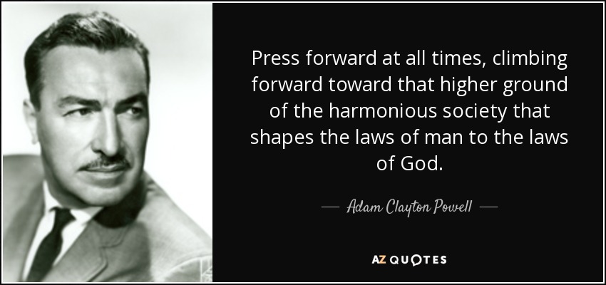 Press forward at all times, climbing forward toward that higher ground of the harmonious society that shapes the laws of man to the laws of God. - Adam Clayton Powell, Jr.