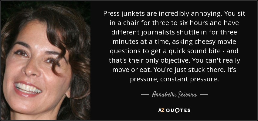 Press junkets are incredibly annoying. You sit in a chair for three to six hours and have different journalists shuttle in for three minutes at a time, asking cheesy movie questions to get a quick sound bite - and that's their only objective. You can't really move or eat. You're just stuck there. It's pressure, constant pressure. - Annabella Sciorra