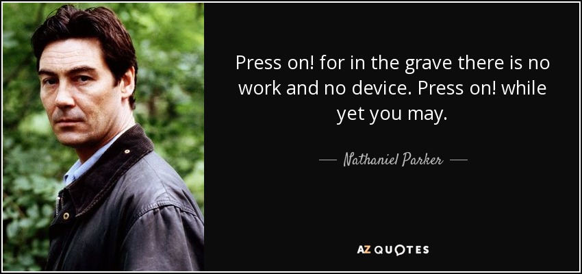 Press on! for in the grave there is no work and no device. Press on! while yet you may. - Nathaniel Parker
