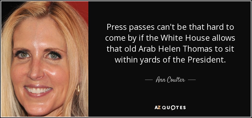 Press passes can't be that hard to come by if the White House allows that old Arab Helen Thomas to sit within yards of the President. - Ann Coulter