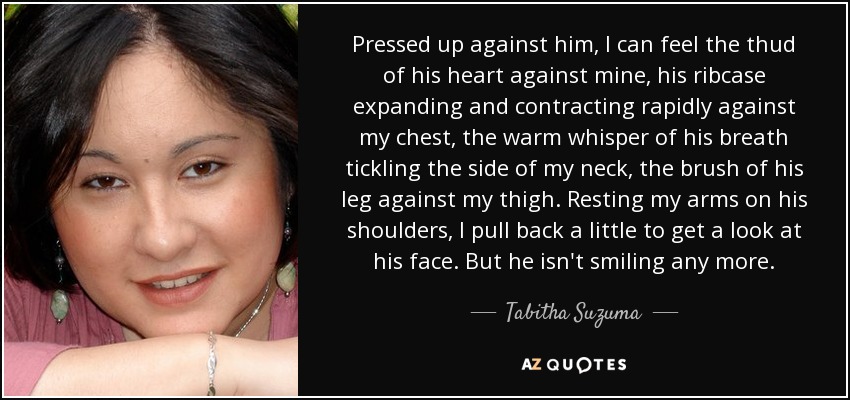 Pressed up against him, I can feel the thud of his heart against mine, his ribcase expanding and contracting rapidly against my chest, the warm whisper of his breath tickling the side of my neck, the brush of his leg against my thigh. Resting my arms on his shoulders, I pull back a little to get a look at his face. But he isn't smiling any more. - Tabitha Suzuma