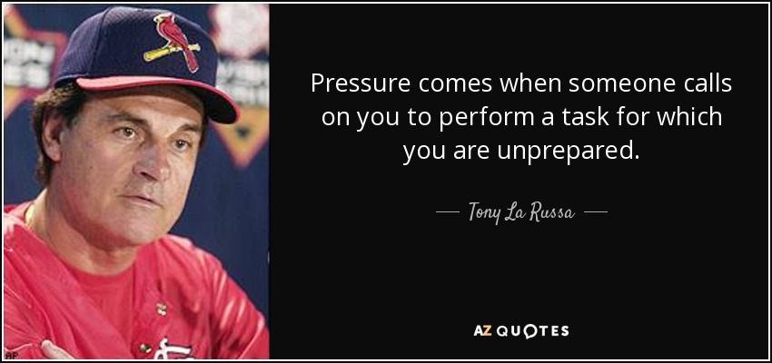 Pressure comes when someone calls on you to perform a task for which you are unprepared. - Tony La Russa