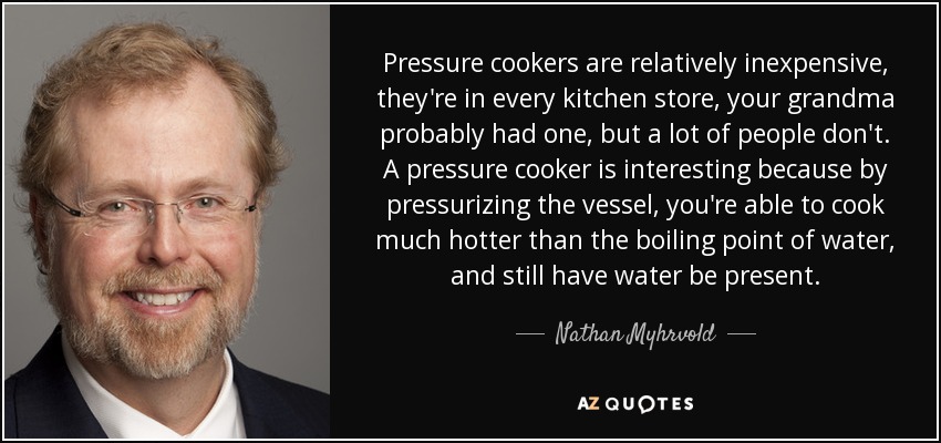 Pressure cookers are relatively inexpensive, they're in every kitchen store, your grandma probably had one, but a lot of people don't. A pressure cooker is interesting because by pressurizing the vessel, you're able to cook much hotter than the boiling point of water, and still have water be present. - Nathan Myhrvold