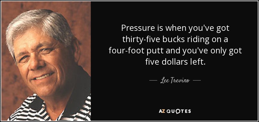 Pressure is when you've got thirty-five bucks riding on a four-foot putt and you've only got five dollars left. - Lee Trevino