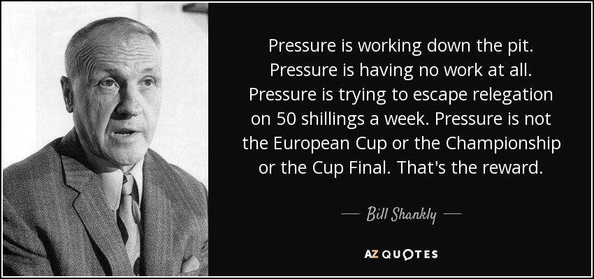 Pressure is working down the pit. Pressure is having no work at all. Pressure is trying to escape relegation on 50 shillings a week. Pressure is not the European Cup or the Championship or the Cup Final. That's the reward. - Bill Shankly