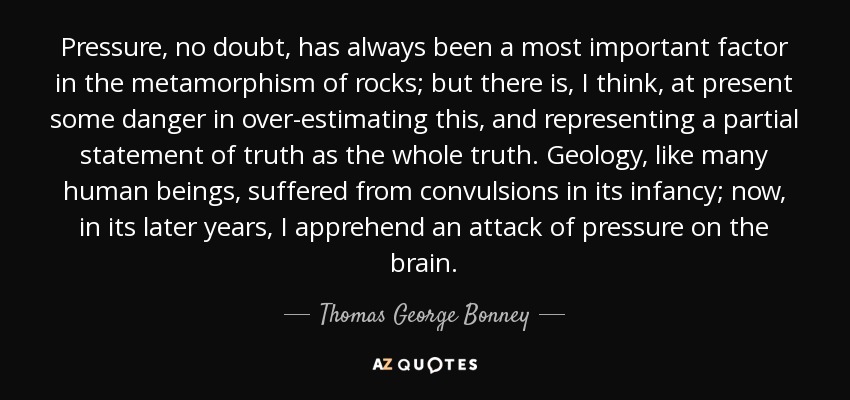 Pressure, no doubt, has always been a most important factor in the metamorphism of rocks; but there is, I think, at present some danger in over-estimating this, and representing a partial statement of truth as the whole truth. Geology, like many human beings, suffered from convulsions in its infancy; now, in its later years, I apprehend an attack of pressure on the brain. - Thomas George Bonney