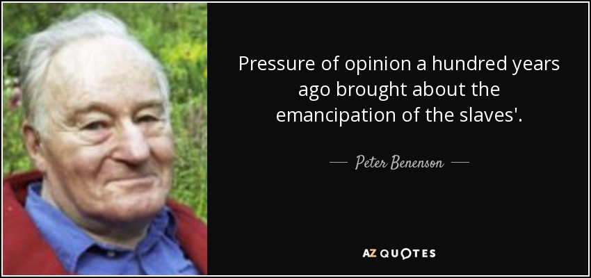 Pressure of opinion a hundred years ago brought about the emancipation of the slaves'. - Peter Benenson