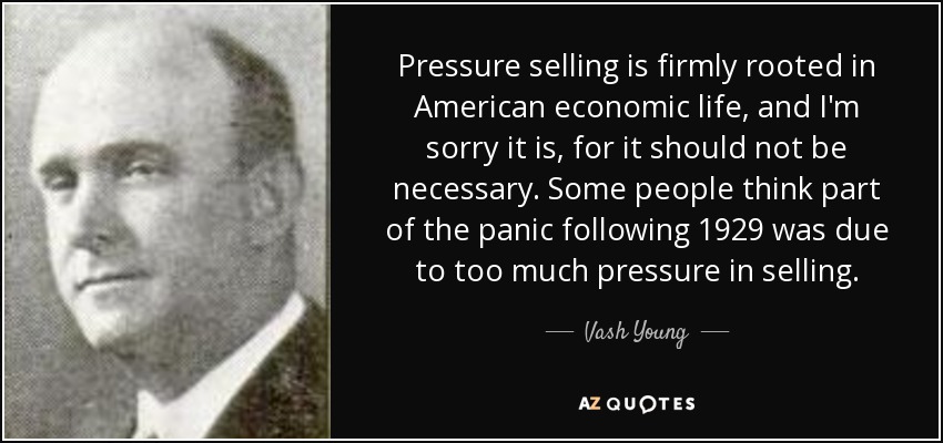 Pressure selling is firmly rooted in American economic life, and I'm sorry it is, for it should not be necessary. Some people think part of the panic following 1929 was due to too much pressure in selling. - Vash Young