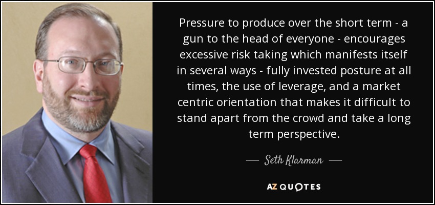 Pressure to produce over the short term - a gun to the head of everyone - encourages excessive risk taking which manifests itself in several ways - fully invested posture at all times, the use of leverage, and a market centric orientation that makes it difficult to stand apart from the crowd and take a long term perspective. - Seth Klarman