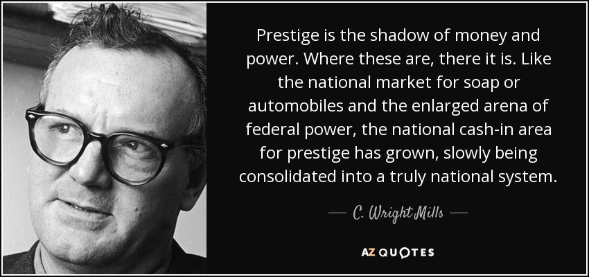 Prestige is the shadow of money and power. Where these are, there it is. Like the national market for soap or automobiles and the enlarged arena of federal power, the national cash-in area for prestige has grown, slowly being consolidated into a truly national system. - C. Wright Mills