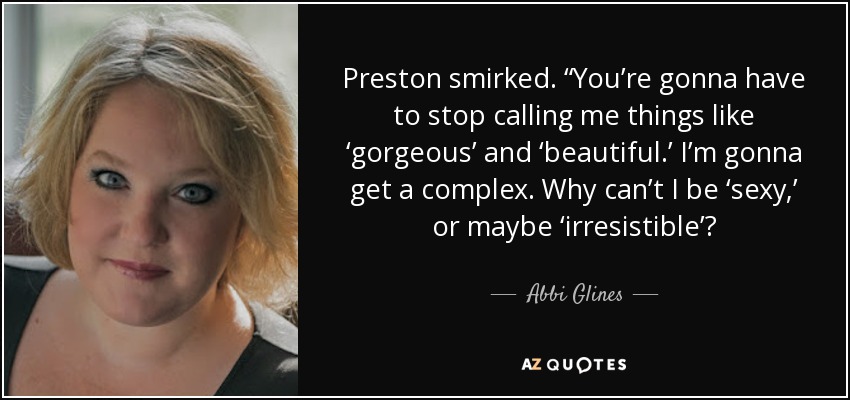 Preston smirked. “You’re gonna have to stop calling me things like ‘gorgeous’ and ‘beautiful.’ I’m gonna get a complex. Why can’t I be ‘sexy,’ or maybe ‘irresistible’? - Abbi Glines