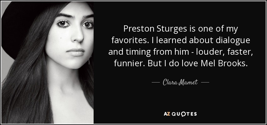 Preston Sturges is one of my favorites. I learned about dialogue and timing from him - louder, faster, funnier. But I do love Mel Brooks. - Clara Mamet