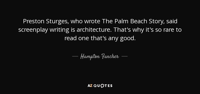 Preston Sturges, who wrote The Palm Beach Story, said screenplay writing is architecture. That's why it's so rare to read one that's any good. - Hampton Fancher