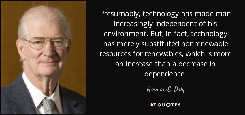 Presumably, technology has made man increasingly independent of his environment. But, in fact, technology has merely substituted nonrenewable resources for renewables, which is more an increase than a decrease in dependence. - Herman E. Daly