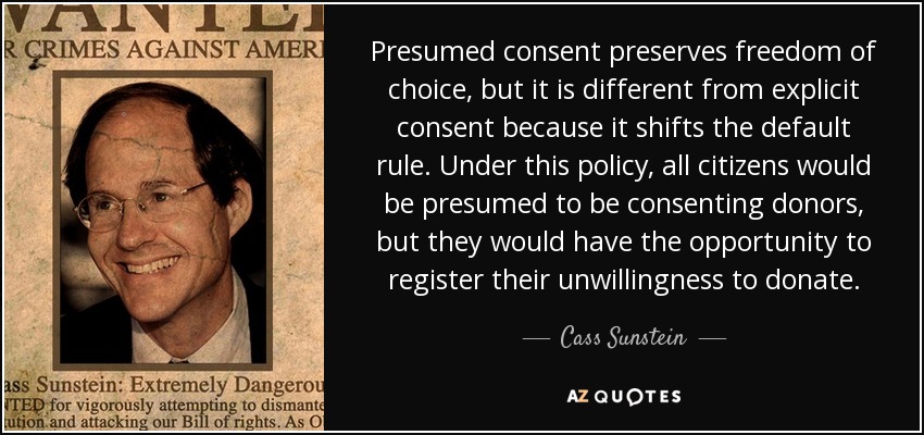 Presumed consent preserves freedom of choice, but it is different from explicit consent because it shifts the default rule. Under this policy, all citizens would be presumed to be consenting donors, but they would have the opportunity to register their unwillingness to donate. - Cass Sunstein