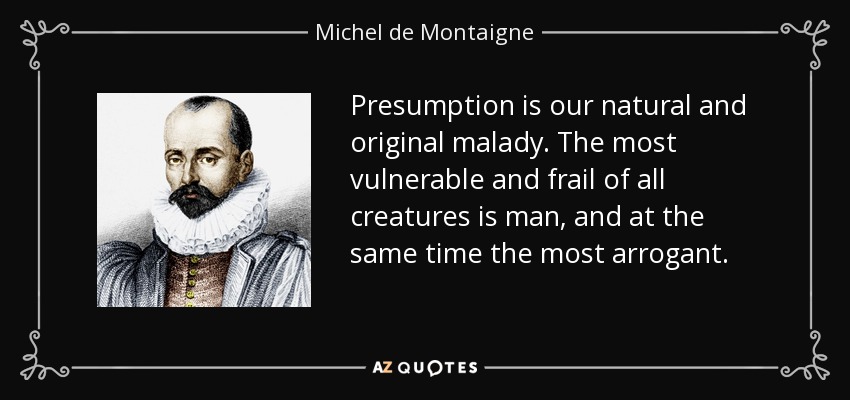 Presumption is our natural and original malady. The most vulnerable and frail of all creatures is man, and at the same time the most arrogant. - Michel de Montaigne