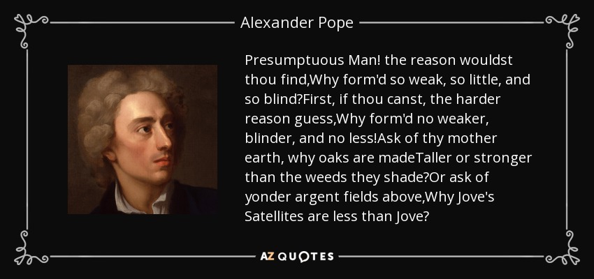 Presumptuous Man! the reason wouldst thou find,Why form'd so weak, so little, and so blind?First, if thou canst, the harder reason guess,Why form'd no weaker, blinder, and no less!Ask of thy mother earth, why oaks are madeTaller or stronger than the weeds they shade?Or ask of yonder argent fields above,Why Jove's Satellites are less than Jove? - Alexander Pope