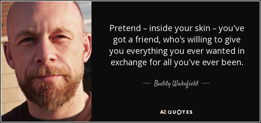 Pretend – inside your skin – you've got a friend, who's willing to give you everything you ever wanted in exchange for all you've ever been. - Buddy Wakefield