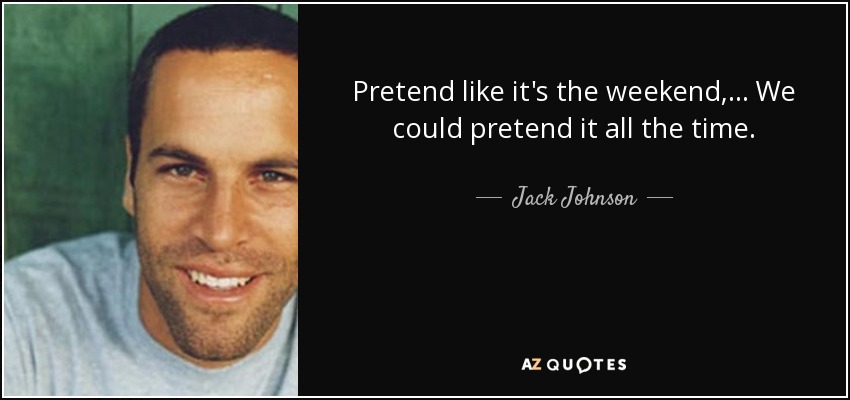 Pretend like it's the weekend, ... We could pretend it all the time. - Jack Johnson