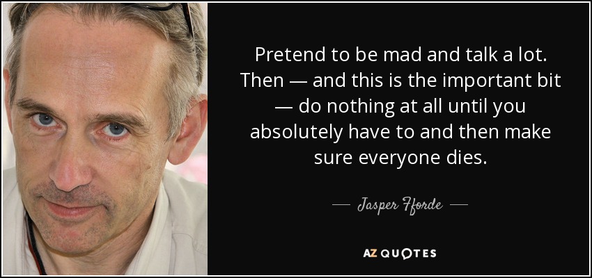 Pretend to be mad and talk a lot. Then — and this is the important bit — do nothing at all until you absolutely have to and then make sure everyone dies. - Jasper Fforde