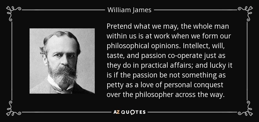 Pretend what we may, the whole man within us is at work when we form our philosophical opinions. Intellect, will, taste, and passion co-operate just as they do in practical affairs; and lucky it is if the passion be not something as petty as a love of personal conquest over the philosopher across the way. - William James