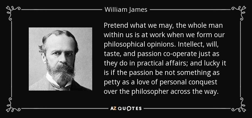 Pretend what we may, the whole man within us is at work when we form our philosophical opinions. Intellect, will, taste, and passion co-operate just as they do in practical affairs; and lucky it is if the passion be not something as petty as a love of personal conquest over the philosopher across the way. - William James