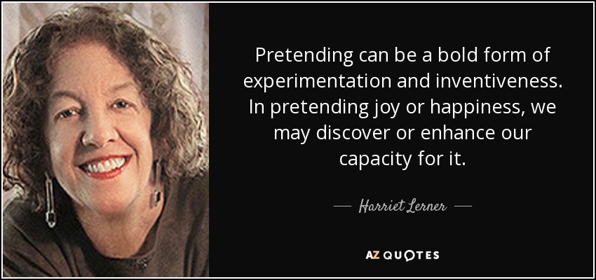 Pretending can be a bold form of experimentation and inventiveness. In pretending joy or happiness, we may discover or enhance our capacity for it. - Harriet Lerner