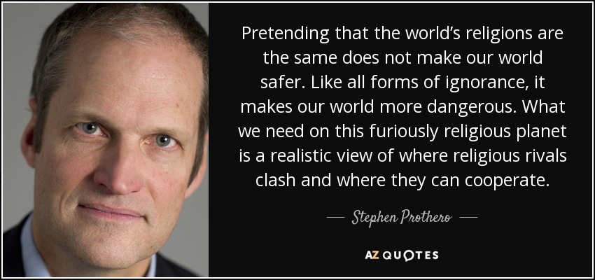 Pretending that the world’s religions are the same does not make our world safer. Like all forms of ignorance, it makes our world more dangerous. What we need on this furiously religious planet is a realistic view of where religious rivals clash and where they can cooperate. - Stephen Prothero