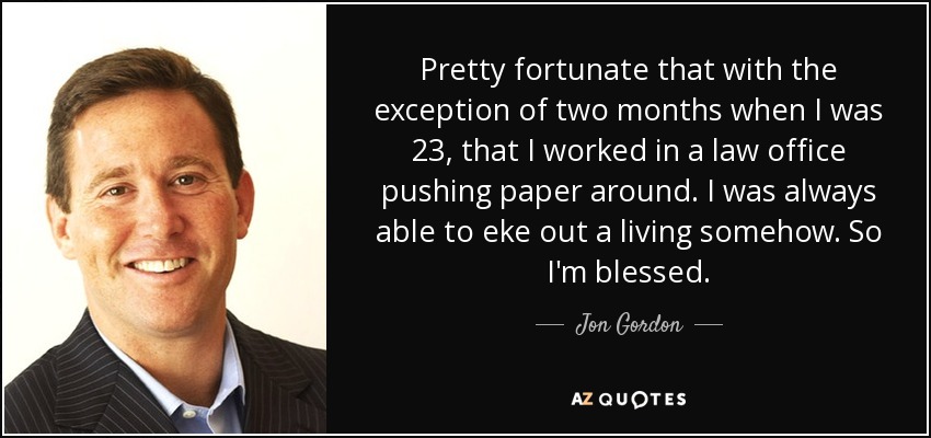 Pretty fortunate that with the exception of two months when I was 23, that I worked in a law office pushing paper around. I was always able to eke out a living somehow. So I'm blessed. - Jon Gordon