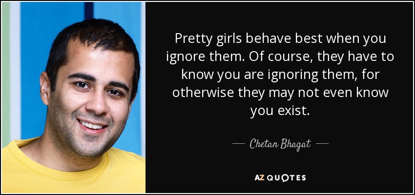 Pretty girls behave best when you ignore them. Of course, they have to know you are ignoring them, for otherwise they may not even know you exist. - Chetan Bhagat