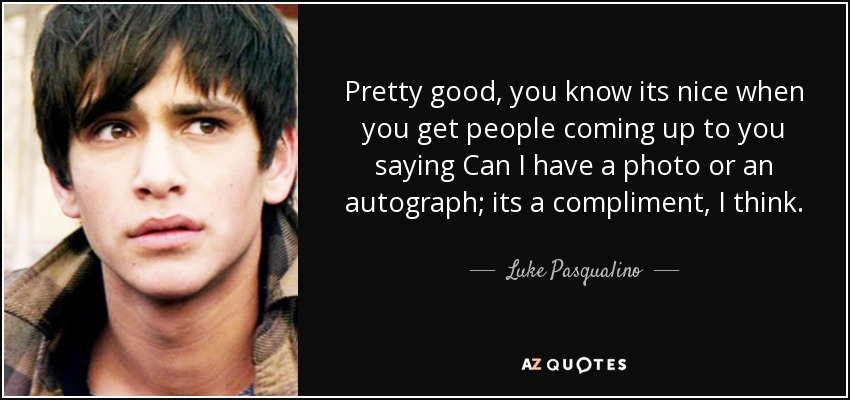 Pretty good, you know its nice when you get people coming up to you saying Can I have a photo or an autograph; its a compliment, I think. - Luke Pasqualino