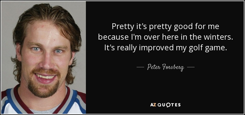 Pretty it's pretty good for me because I'm over here in the winters. It's really improved my golf game. - Peter Forsberg
