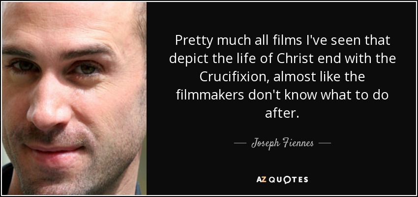 Pretty much all films I've seen that depict the life of Christ end with the Crucifixion, almost like the filmmakers don't know what to do after. - Joseph Fiennes