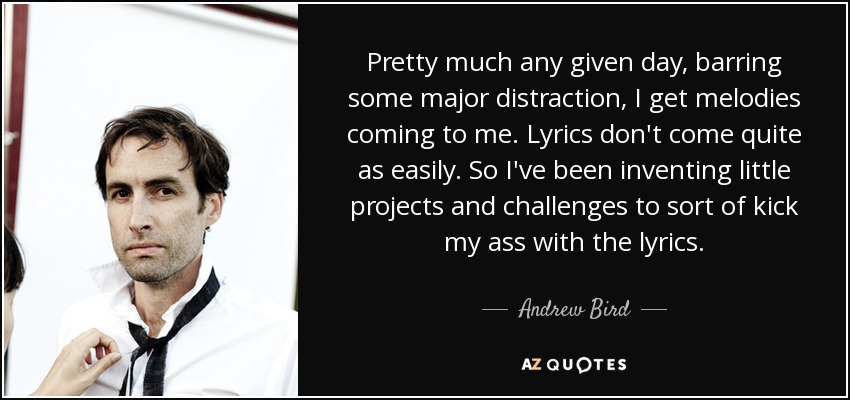 Pretty much any given day, barring some major distraction, I get melodies coming to me. Lyrics don't come quite as easily. So I've been inventing little projects and challenges to sort of kick my ass with the lyrics. - Andrew Bird