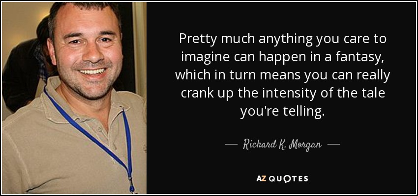 Pretty much anything you care to imagine can happen in a fantasy, which in turn means you can really crank up the intensity of the tale you're telling. - Richard K. Morgan