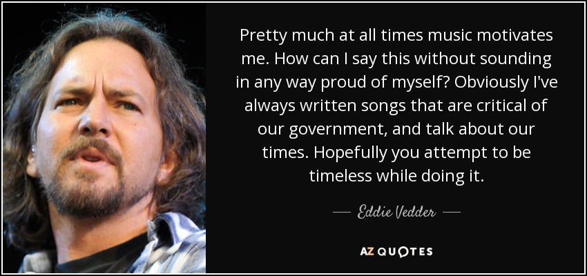 Pretty much at all times music motivates me. How can I say this without sounding in any way proud of myself? Obviously I've always written songs that are critical of our government, and talk about our times. Hopefully you attempt to be timeless while doing it. - Eddie Vedder