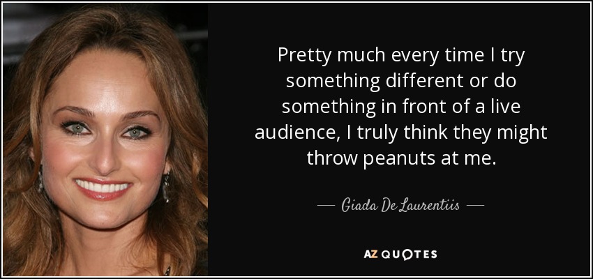 Pretty much every time I try something different or do something in front of a live audience, I truly think they might throw peanuts at me. - Giada De Laurentiis