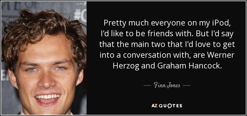 Pretty much everyone on my iPod, I'd like to be friends with. But I'd say that the main two that I'd love to get into a conversation with, are Werner Herzog and Graham Hancock. - Finn Jones