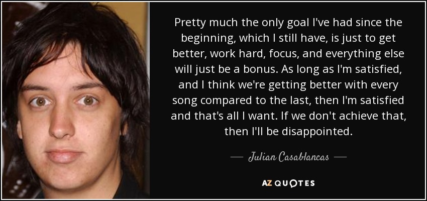 Pretty much the only goal I've had since the beginning, which I still have, is just to get better, work hard, focus, and everything else will just be a bonus. As long as I'm satisfied, and I think we're getting better with every song compared to the last, then I'm satisfied and that's all I want. If we don't achieve that, then I'll be disappointed. - Julian Casablancas