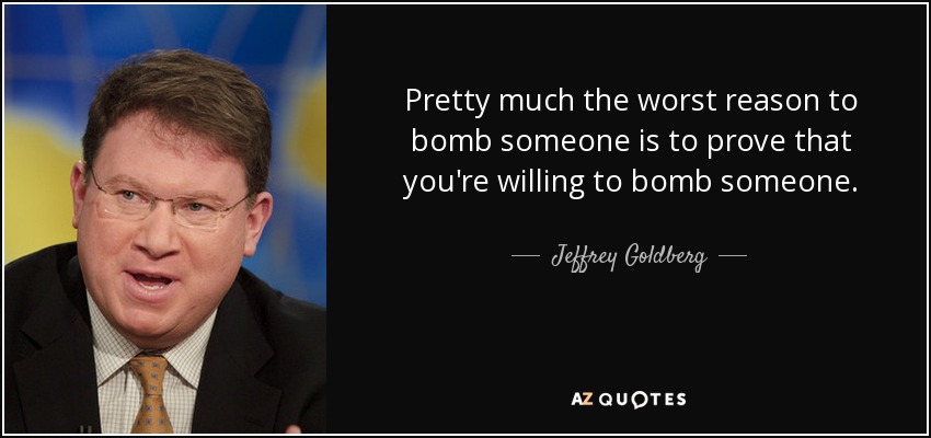 Pretty much the worst reason to bomb someone is to prove that you're willing to bomb someone. - Jeffrey Goldberg